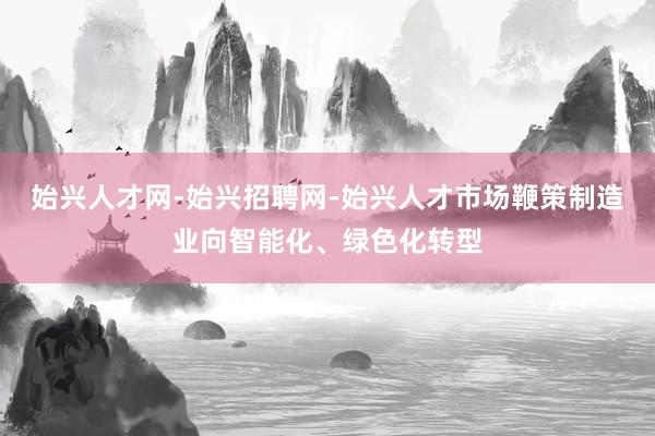 始兴人才网-始兴招聘网-始兴人才市场鞭策制造业向智能化、绿色化转型